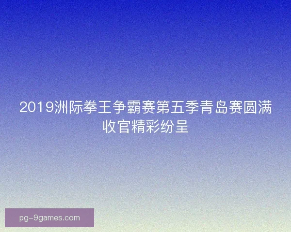 2019洲际拳王争霸赛第五季青岛赛圆满收官精彩纷呈 2019洲际拳王争霸赛第五季青岛赛圆满收官精彩纷呈