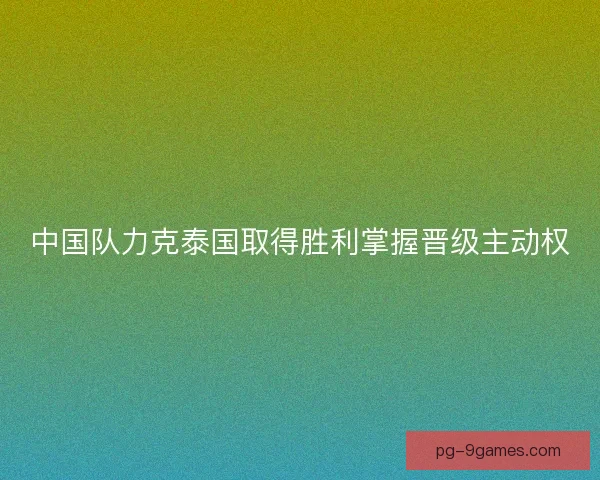中国队力克泰国取得胜利掌握晋级主动权 中国队力克泰国取得胜利掌握晋级主动权