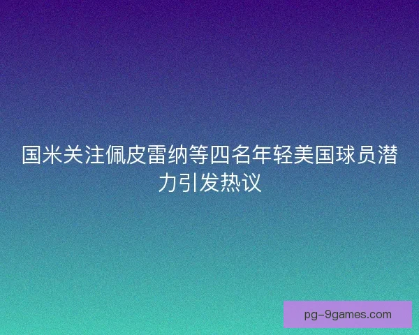 国米关注佩皮雷纳等四名年轻美国球员潜力引发热议 国米关注佩皮雷纳等四名年轻美国球员潜力引发热议