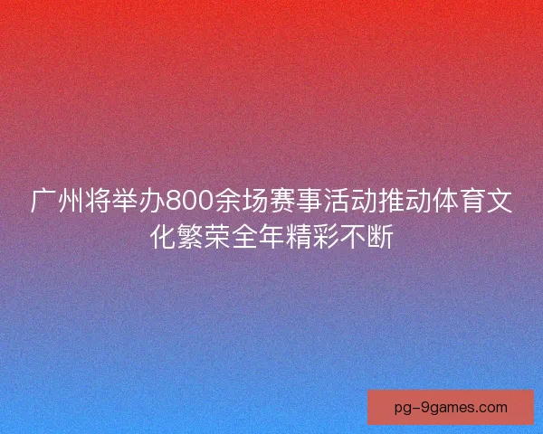 广州将举办800余场赛事活动推动体育文化繁荣全年精彩不断