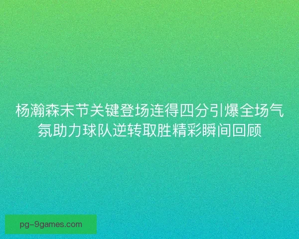 杨瀚森末节关键登场连得四分引爆全场气氛助力球队逆转取胜精彩瞬间回顾