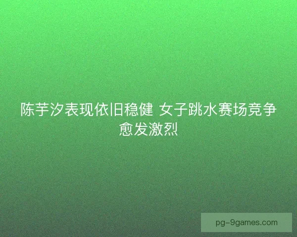 陈芋汐表现依旧稳健 女子跳水赛场竞争愈发激烈