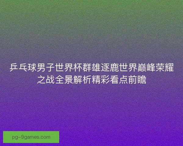 乒乓球男子世界杯群雄逐鹿世界巅峰荣耀之战全景解析精彩看点前瞻