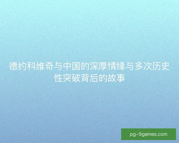 德约科维奇与中国的深厚情缘与多次历史性突破背后的故事
