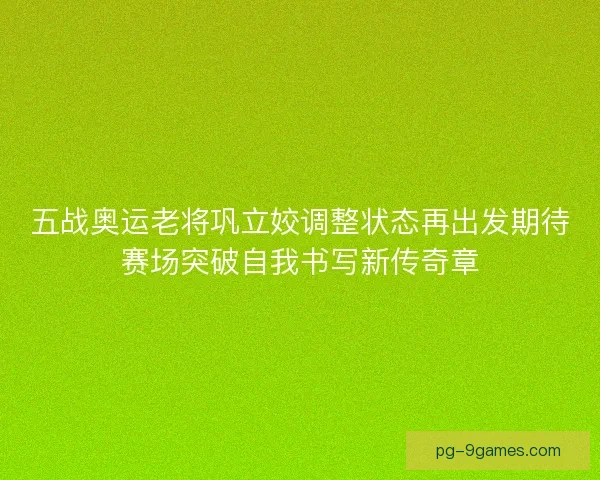 五战奥运老将巩立姣调整状态再出发期待赛场突破自我书写新传奇章