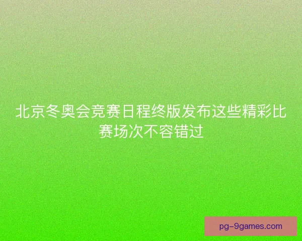 北京冬奥会竞赛日程终版发布这些精彩比赛场次不容错过