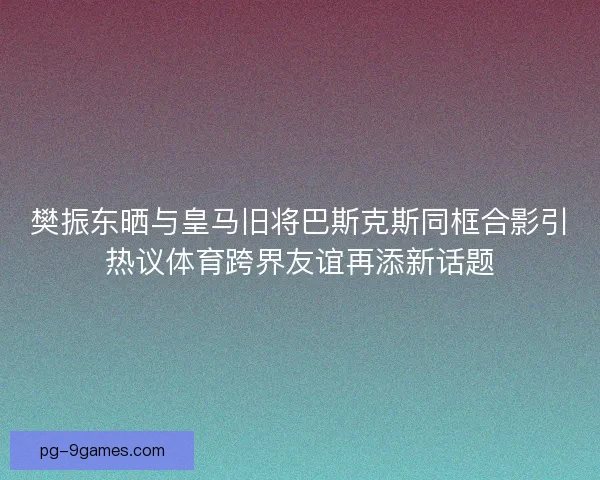 樊振东晒与皇马旧将巴斯克斯同框合影引热议体育跨界友谊再添新话题