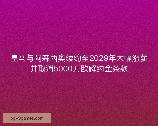 皇马与阿森西奥续约至2029年大幅涨薪并取消5000万欧解约金条款 皇马与阿森西奥续约至2029年大幅涨薪并取消5000万欧解约金条款