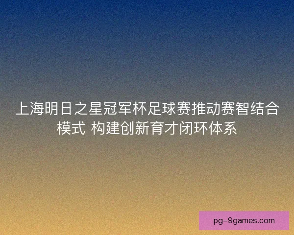 上海明日之星冠军杯足球赛推动赛智结合模式 构建创新育才闭环体系