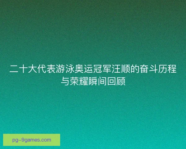 二十大代表游泳奥运冠军汪顺的奋斗历程与荣耀瞬间回顾