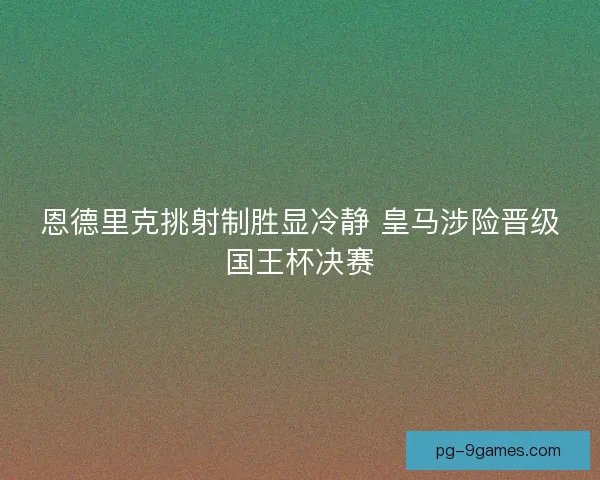 恩德里克挑射制胜显冷静 皇马涉险晋级国王杯决赛