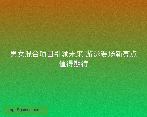 男女混合项目引领未来 游泳赛场新亮点值得期待