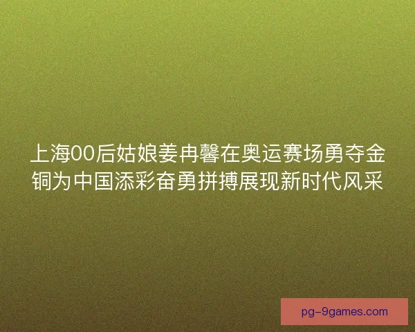 上海00后姑娘姜冉馨在奥运赛场勇夺金铜为中国添彩奋勇拼搏展现新时代风采