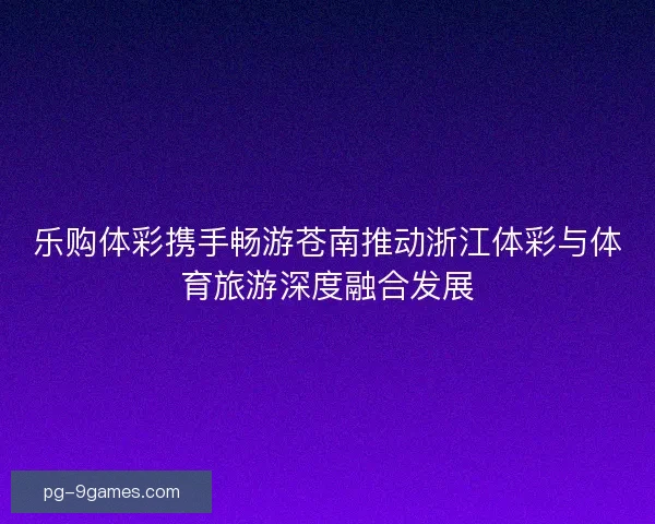 乐购体彩携手畅游苍南推动浙江体彩与体育旅游深度融合发展 乐购体彩携手畅游苍南推动浙江体彩与体育旅游深度融合发展