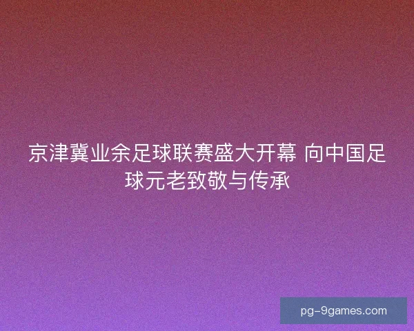 京津冀业余足球联赛盛大开幕 向中国足球元老致敬与传承