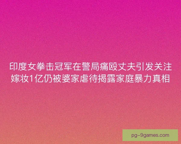 印度女拳击冠军在警局痛殴丈夫引发关注嫁妆1亿仍被婆家虐待揭露家庭暴力真相