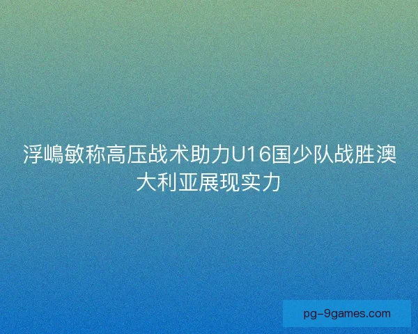 浮嶋敏称高压战术助力U16国少队战胜澳大利亚展现实力 浮嶋敏称高压战术助力U16国少队战胜澳大利亚展现实力