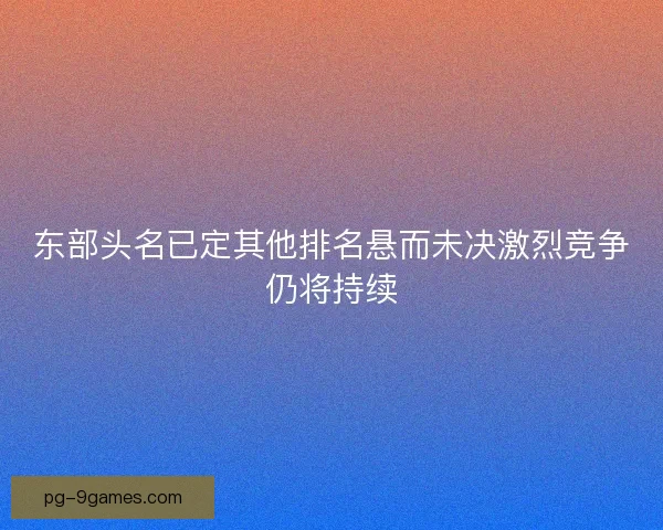 东部头名已定其他排名悬而未决激烈竞争仍将持续