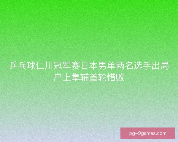 乒乓球仁川冠军赛日本男单两名选手出局户上隼辅首轮惜败 乒乓球仁川冠军赛日本男单两名选手出局户上隼辅首轮惜败