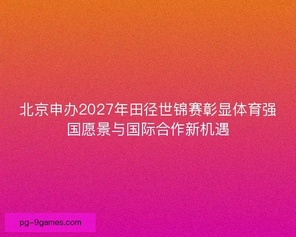 北京申办2027年田径世锦赛彰显体育强国愿景与国际合作新机遇